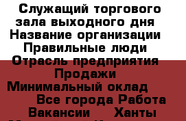 Служащий торгового зала выходного дня › Название организации ­ Правильные люди › Отрасль предприятия ­ Продажи › Минимальный оклад ­ 30 000 - Все города Работа » Вакансии   . Ханты-Мансийский,Когалым г.